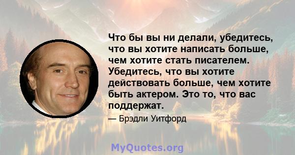 Что бы вы ни делали, убедитесь, что вы хотите написать больше, чем хотите стать писателем. Убедитесь, что вы хотите действовать больше, чем хотите быть актером. Это то, что вас поддержат.