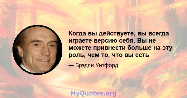 Когда вы действуете, вы всегда играете версию себя. Вы не можете привнести больше на эту роль, чем то, что вы есть