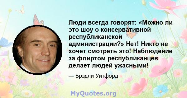 Люди всегда говорят: «Можно ли это шоу о консервативной республиканской администрации?» Нет! Никто не хочет смотреть это! Наблюдение за флиртом республиканцев делает людей ужасными!