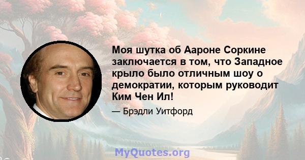 Моя шутка об Аароне Соркине заключается в том, что Западное крыло было отличным шоу о демократии, которым руководит Ким Чен Ил!