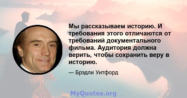 Мы рассказываем историю. И требования этого отличаются от требований документального фильма. Аудитория должна верить, чтобы сохранить веру в историю.