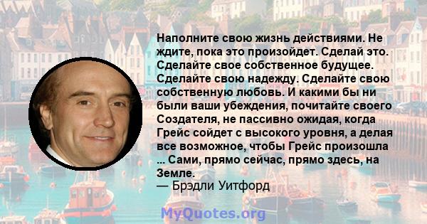 Наполните свою жизнь действиями. Не ждите, пока это произойдет. Сделай это. Сделайте свое собственное будущее. Сделайте свою надежду. Сделайте свою собственную любовь. И какими бы ни были ваши убеждения, почитайте