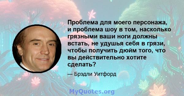 Проблема для моего персонажа, и проблема шоу в том, насколько грязными ваши ноги должны встать, не удушья себя в грязи, чтобы получить дюйм того, что вы действительно хотите сделать?