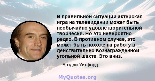 В правильной ситуации актерская игра на телевидении может быть необычайно удовлетворительной творчески. Но это невероятно редко. В противном случае, это может быть похоже на работу в действительно вознагражденной