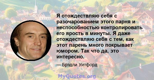 Я отождествляю себя с разочарованием этого парня и неспособностью контролировать его ярость в минуты. Я даже отождествляю себя с тем, как этот парень много покрывает юмором. Так что да, это интересно.