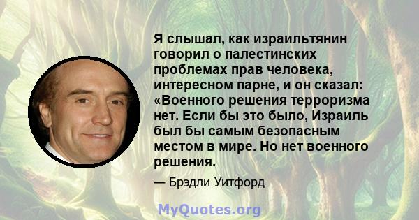 Я слышал, как израильтянин говорил о палестинских проблемах прав человека, интересном парне, и он сказал: «Военного решения терроризма нет. Если бы это было, Израиль был бы самым безопасным местом в мире. Но нет