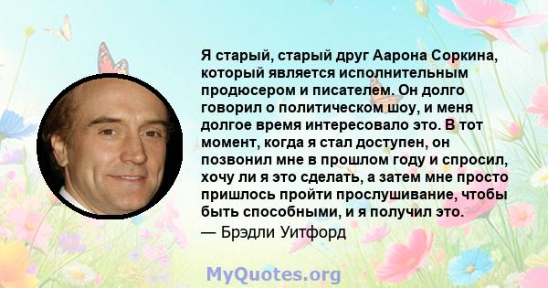 Я старый, старый друг Аарона Соркина, который является исполнительным продюсером и писателем. Он долго говорил о политическом шоу, и меня долгое время интересовало это. В тот момент, когда я стал доступен, он позвонил