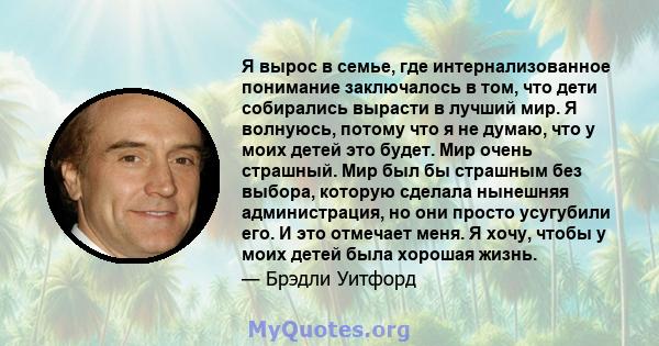 Я вырос в семье, где интернализованное понимание заключалось в том, что дети собирались вырасти в лучший мир. Я волнуюсь, потому что я не думаю, что у моих детей это будет. Мир очень страшный. Мир был бы страшным без