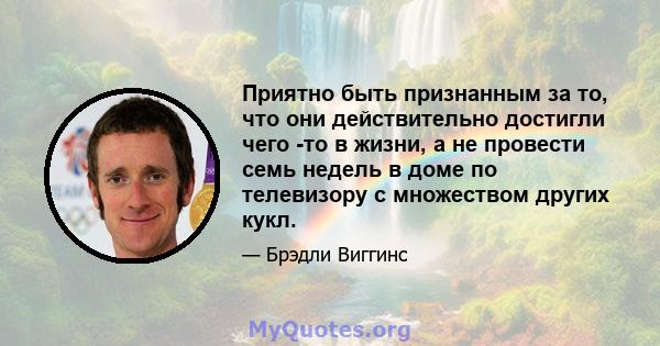 Приятно быть признанным за то, что они действительно достигли чего -то в жизни, а не провести семь недель в доме по телевизору с множеством других кукл.