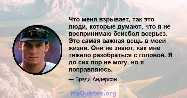 Что меня взрывает, так это люди, которые думают, что я не воспринимаю бейсбол всерьез. Это самая важная вещь в моей жизни. Они не знают, как мне тяжело разобраться с головой. Я до сих пор не могу, но я поправляюсь.