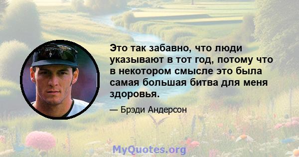 Это так забавно, что люди указывают в тот год, потому что в некотором смысле это была самая большая битва для меня здоровья.