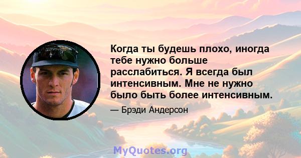 Когда ты будешь плохо, иногда тебе нужно больше расслабиться. Я всегда был интенсивным. Мне не нужно было быть более интенсивным.