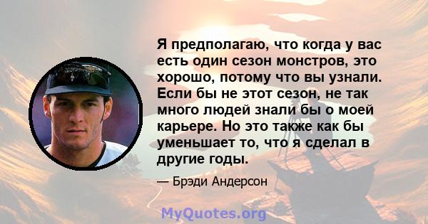 Я предполагаю, что когда у вас есть один сезон монстров, это хорошо, потому что вы узнали. Если бы не этот сезон, не так много людей знали бы о моей карьере. Но это также как бы уменьшает то, что я сделал в другие годы.