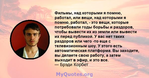 Фильмы, над которыми я помню, работал, или вещи, над которыми я помню, работал, - это вещи, которые потребовали годы борьбы и раздоров, чтобы вывести их из земли или вывести их перед публикой. У вас нет таких раздоров