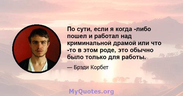 По сути, если я когда -либо пошел и работал над криминальной драмой или что -то в этом роде, это обычно было только для работы.