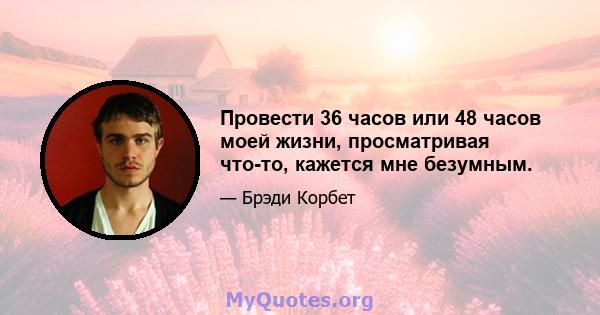 Провести 36 часов или 48 часов моей жизни, просматривая что-то, кажется мне безумным.