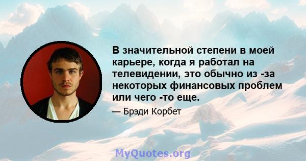 В значительной степени в моей карьере, когда я работал на телевидении, это обычно из -за некоторых финансовых проблем или чего -то еще.