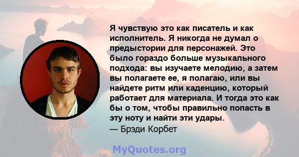 Я чувствую это как писатель и как исполнитель. Я никогда не думал о предыстории для персонажей. Это было гораздо больше музыкального подхода: вы изучаете мелодию, а затем вы полагаете ее, я полагаю, или вы найдете ритм