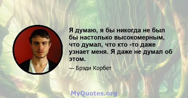 Я думаю, я бы никогда не был бы настолько высокомерным, что думал, что кто -то даже узнает меня. Я даже не думал об этом.