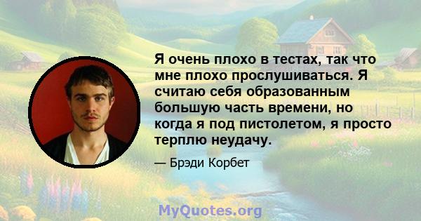 Я очень плохо в тестах, так что мне плохо прослушиваться. Я считаю себя образованным большую часть времени, но когда я под пистолетом, я просто терплю неудачу.