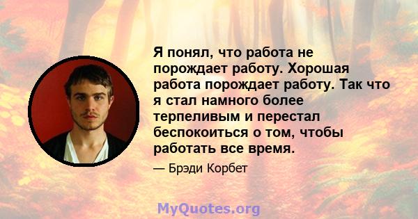 Я понял, что работа не порождает работу. Хорошая работа порождает работу. Так что я стал намного более терпеливым и перестал беспокоиться о том, чтобы работать все время.