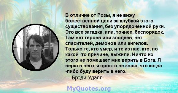 В отличие от Розы, я не вижу божественной цели за клубкой этого существования, без упорядоченной руки. Это все загадка, или, точнее, беспорядок. Там нет героев или злодеев, нет спасителей, демонов или ангелов. Только