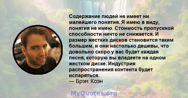 Содержание людей не имеет ни малейшего понятия. Я имею в виду, понятия не имею. Стоимость пропускной способности ничто не снижается. И размер жестких дисков становится таким большим, и они настолько дешевы, что довольно 