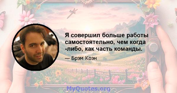 Я совершил больше работы самостоятельно, чем когда -либо, как часть команды.