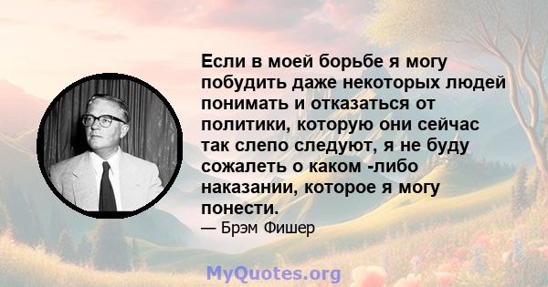 Если в моей борьбе я могу побудить даже некоторых людей понимать и отказаться от политики, которую они сейчас так слепо следуют, я не буду сожалеть о каком -либо наказании, которое я могу понести.