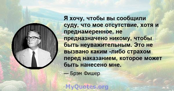 Я хочу, чтобы вы сообщили суду, что мое отсутствие, хотя и преднамеренное, не предназначено никому, чтобы быть неуважительным. Это не вызвано каким -либо страхом перед наказанием, которое может быть нанесено мне.