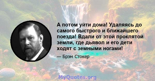 А потом уйти дома! Удаляясь до самого быстрого и ближайшего поезда! Вдали от этой проклятой земли, где дьявол и его дети ходят с земными ногами!