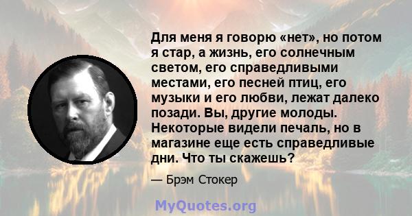 Для меня я говорю «нет», но потом я стар, а жизнь, его солнечным светом, его справедливыми местами, его песней птиц, его музыки и его любви, лежат далеко позади. Вы, другие молоды. Некоторые видели печаль, но в магазине 