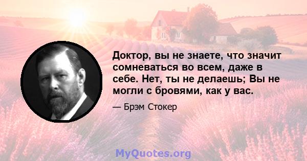 Доктор, вы не знаете, что значит сомневаться во всем, даже в себе. Нет, ты не делаешь; Вы не могли с бровями, как у вас.