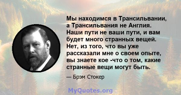 Мы находимся в Трансильвании, а Трансильвания не Англия. Наши пути не ваши пути, и вам будет много странных вещей. Нет, из того, что вы уже рассказали мне о своем опыте, вы знаете кое -что о том, какие странные вещи