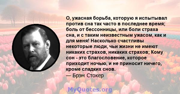 О, ужасная борьба, которую я испытывал против сна так часто в последнее время; боль от бессонницы, или боли страха сна, и с таким неизвестным ужасом, как и для меня! Насколько счастливы некоторые люди, чьи жизни не