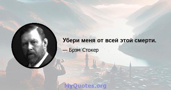 Убери меня от всей этой смерти.