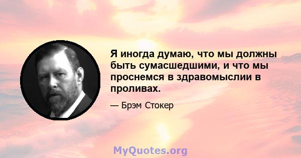 Я иногда думаю, что мы должны быть сумасшедшими, и что мы проснемся в здравомыслии в проливах.