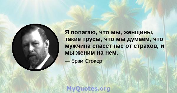 Я полагаю, что мы, женщины, такие трусы, что мы думаем, что мужчина спасет нас от страхов, и мы женим на нем.