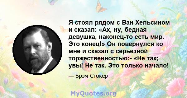 Я стоял рядом с Ван Хельсином и сказал: «Ах, ну, бедная девушка, наконец-то есть мир. Это конец!» Он повернулся ко мне и сказал с серьезной торжественностью:- «Не так; увы! Не так. Это только начало!