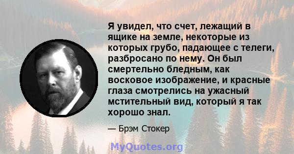 Я увидел, что счет, лежащий в ящике на земле, некоторые из которых грубо, падающее с телеги, разбросано по нему. Он был смертельно бледным, как восковое изображение, и красные глаза смотрелись на ужасный мстительный