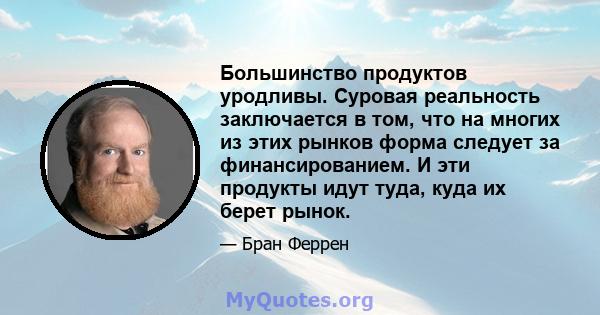 Большинство продуктов уродливы. Суровая реальность заключается в том, что на многих из этих рынков форма следует за финансированием. И эти продукты идут туда, куда их берет рынок.