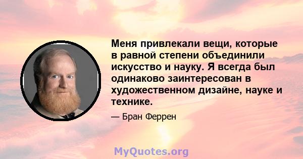 Меня привлекали вещи, которые в равной степени объединили искусство и науку. Я всегда был одинаково заинтересован в художественном дизайне, науке и технике.