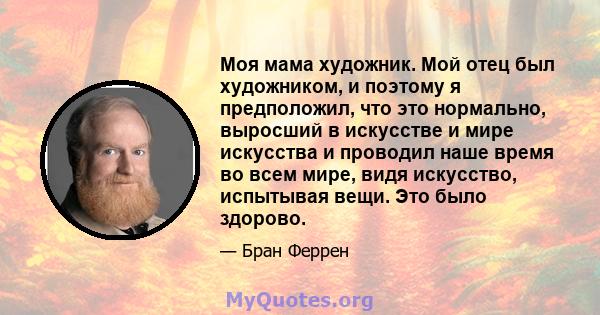 Моя мама художник. Мой отец был художником, и поэтому я предположил, что это нормально, выросший в искусстве и мире искусства и проводил наше время во всем мире, видя искусство, испытывая вещи. Это было здорово.