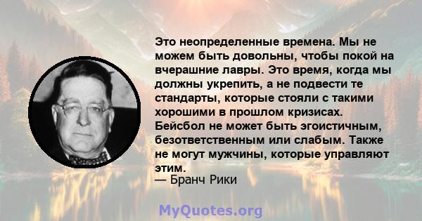 Это неопределенные времена. Мы не можем быть довольны, чтобы покой на вчерашние лавры. Это время, когда мы должны укрепить, а не подвести те стандарты, которые стояли с такими хорошими в прошлом кризисах. Бейсбол не