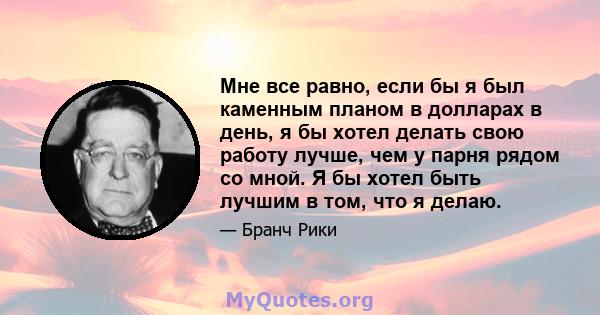 Мне все равно, если бы я был каменным планом в долларах в день, я бы хотел делать свою работу лучше, чем у парня рядом со мной. Я бы хотел быть лучшим в том, что я делаю.