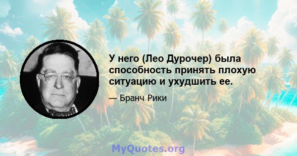 У него (Лео Дурочер) была способность принять плохую ситуацию и ухудшить ее.