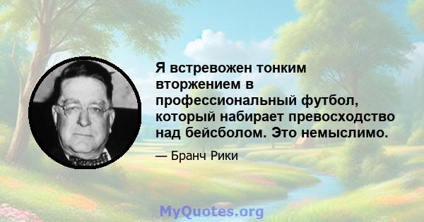 Я встревожен тонким вторжением в профессиональный футбол, который набирает превосходство над бейсболом. Это немыслимо.