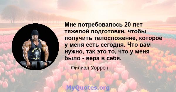 Мне потребовалось 20 лет тяжелой подготовки, чтобы получить телосложение, которое у меня есть сегодня. Что вам нужно, так это то, что у меня было - вера в себя.