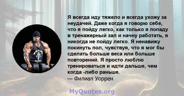 Я всегда иду тяжело и всегда ухожу за неудачей. Даже когда я говорю себе, что я пойду легко, как только я попаду в тренажерный зал и начну работать, я никогда не пойду легко. Я ненавижу покинуть пол, чувствуя, что я мог 