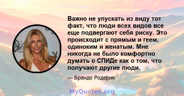 Важно не упускать из виду тот факт, что люди всех видов все еще подвергают себя риску. Это происходит с прямым и геем, одиноким и женатым. Мне никогда не было комфортно думать о СПИДе как о том, что получают другие люди.